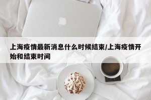上海疫情最新消息什么时候结束/上海疫情开始和结束时间