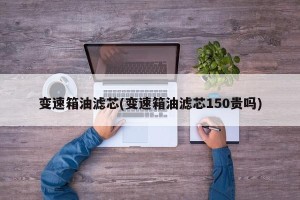 变速箱油滤芯(变速箱油滤芯150贵吗)