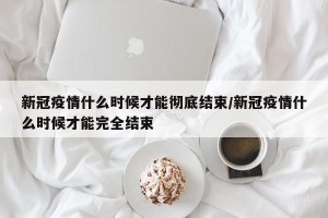 新冠疫情什么时候才能彻底结束/新冠疫情什么时候才能完全结束