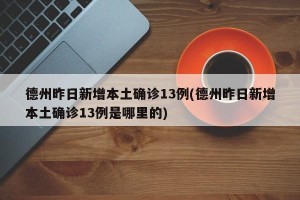 德州昨日新增本土确诊13例(德州昨日新增本土确诊13例是哪里的)