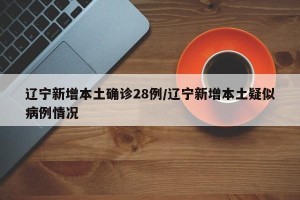 辽宁新增本土确诊28例/辽宁新增本土疑似病例情况
