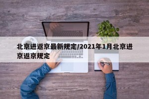 北京进返京最新规定/2021年1月北京进京返京规定