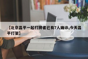 【北京昌平一起打牌者已有7人确诊,今天昌平打架】