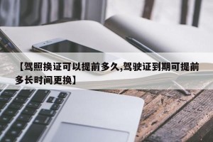 【驾照换证可以提前多久,驾驶证到期可提前多长时间更换】