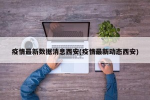 疫情最新数据消息西安(疫情最新动态西安)