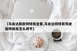 【马自达新款阿特兹坐套,马自达阿特兹驾驶座椅前后怎么调节】