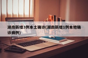 湖南新增3例本土确诊(湖南新增1例本地确诊病例)
