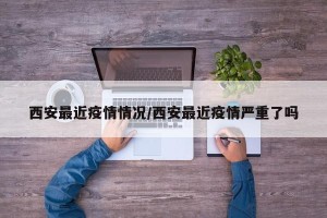 西安最近疫情情况/西安最近疫情严重了吗
