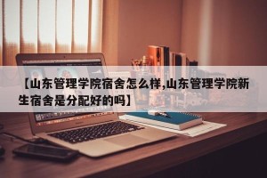 【山东管理学院宿舍怎么样,山东管理学院新生宿舍是分配好的吗】