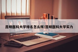 昆明医科大学排名怎么样/昆明医科大学实力
