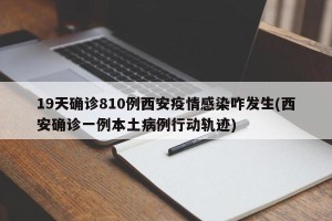 19天确诊810例西安疫情感染咋发生(西安确诊一例本土病例行动轨迹)