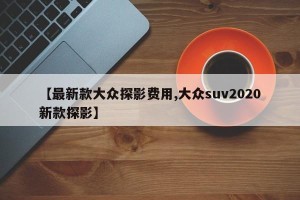 【最新款大众探影费用,大众suv2020新款探影】