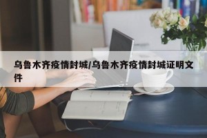 乌鲁木齐疫情封城/乌鲁木齐疫情封城证明文件