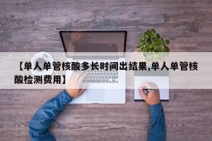 【单人单管核酸多长时间出结果,单人单管核酸检测费用】