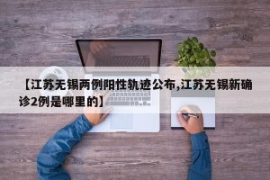 【江苏无锡两例阳性轨迹公布,江苏无锡新确诊2例是哪里的】