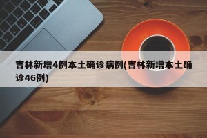 吉林新增4例本土确诊病例(吉林新增本土确诊46例)