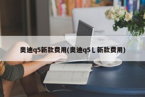 奥迪q5新款费用(奥迪q5乚新款费用)