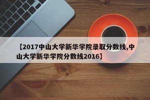 【2017中山大学新华学院录取分数线,中山大学新华学院分数线2016】