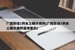 广西新增1例本土确诊病例(广西新增1例本土确诊病例是哪里的)