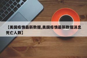 【美国疫情最新数据,美国疫情最新数据消息死亡人数】