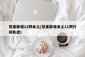 甘肃新增12例本土(甘肃新增本土11例行动轨迹)