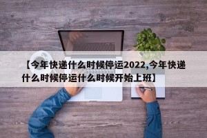 【今年快递什么时候停运2022,今年快递什么时候停运什么时候开始上班】