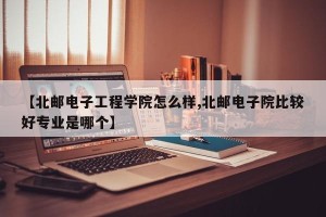 【北邮电子工程学院怎么样,北邮电子院比较好专业是哪个】
