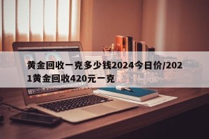 黄金回收一克多少钱2024今日价/2021黄金回收420元一克