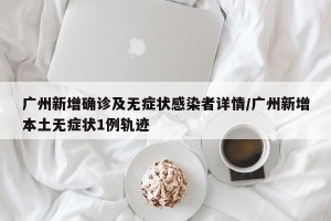 广州新增确诊及无症状感染者详情/广州新增本土无症状1例轨迹