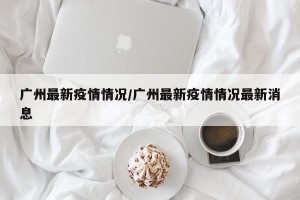 广州最新疫情情况/广州最新疫情情况最新消息