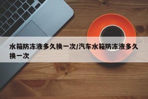 水箱防冻液多久换一次/汽车水箱防冻液多久换一次