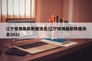 辽宁疫情最新数据消息/辽宁疫情最新数据消息2021
