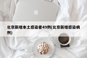 北京新增本土感染者49例(北京新增感染病例)