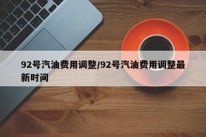 92号汽油费用调整/92号汽油费用调整最新时间