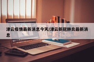 津云疫情最新消息今天/津云新冠肺炎最新消息