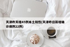 天津昨天增45例本土阳性(天津昨日新增确诊病例22例)