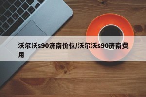 沃尔沃s90济南价位/沃尔沃s90济南费用